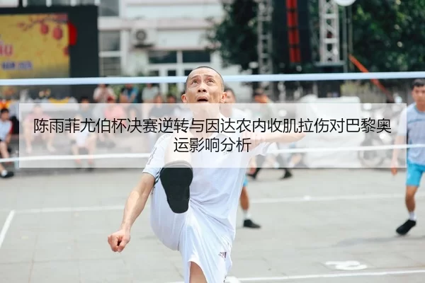 陈雨菲尤伯杯决赛逆转与因达农内收肌拉伤对巴黎奥运影响分析