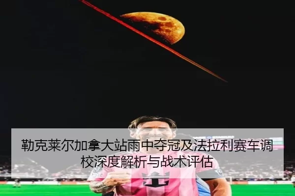 勒克莱尔加拿大站雨中夺冠及法拉利赛车调校深度解析与战术评估