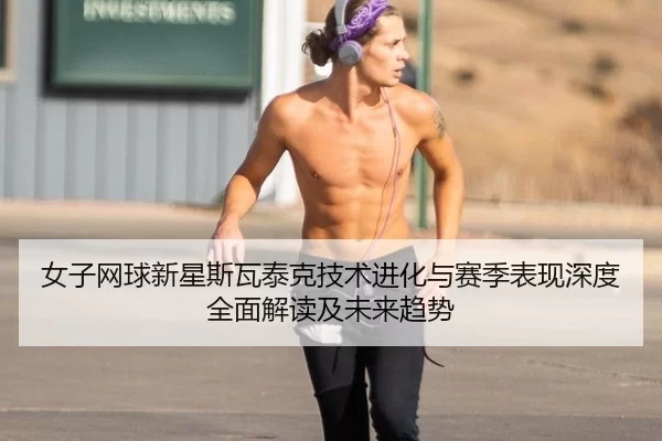 女子网球新星斯瓦泰克技术进化与赛季表现深度全面解读及未来趋势