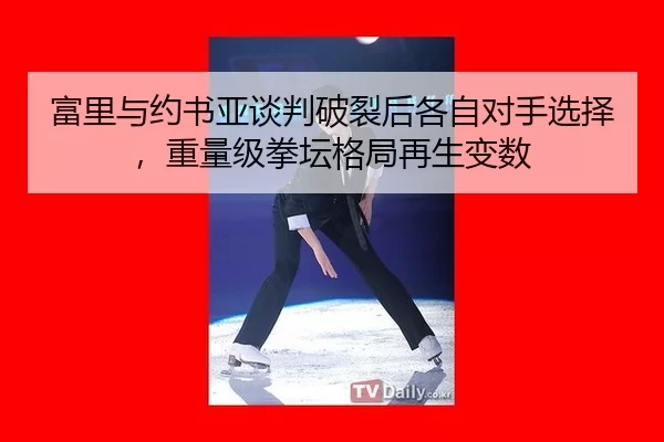 富里与约书亚谈判破裂后各自对手选择，重量级拳坛格局再生变数
